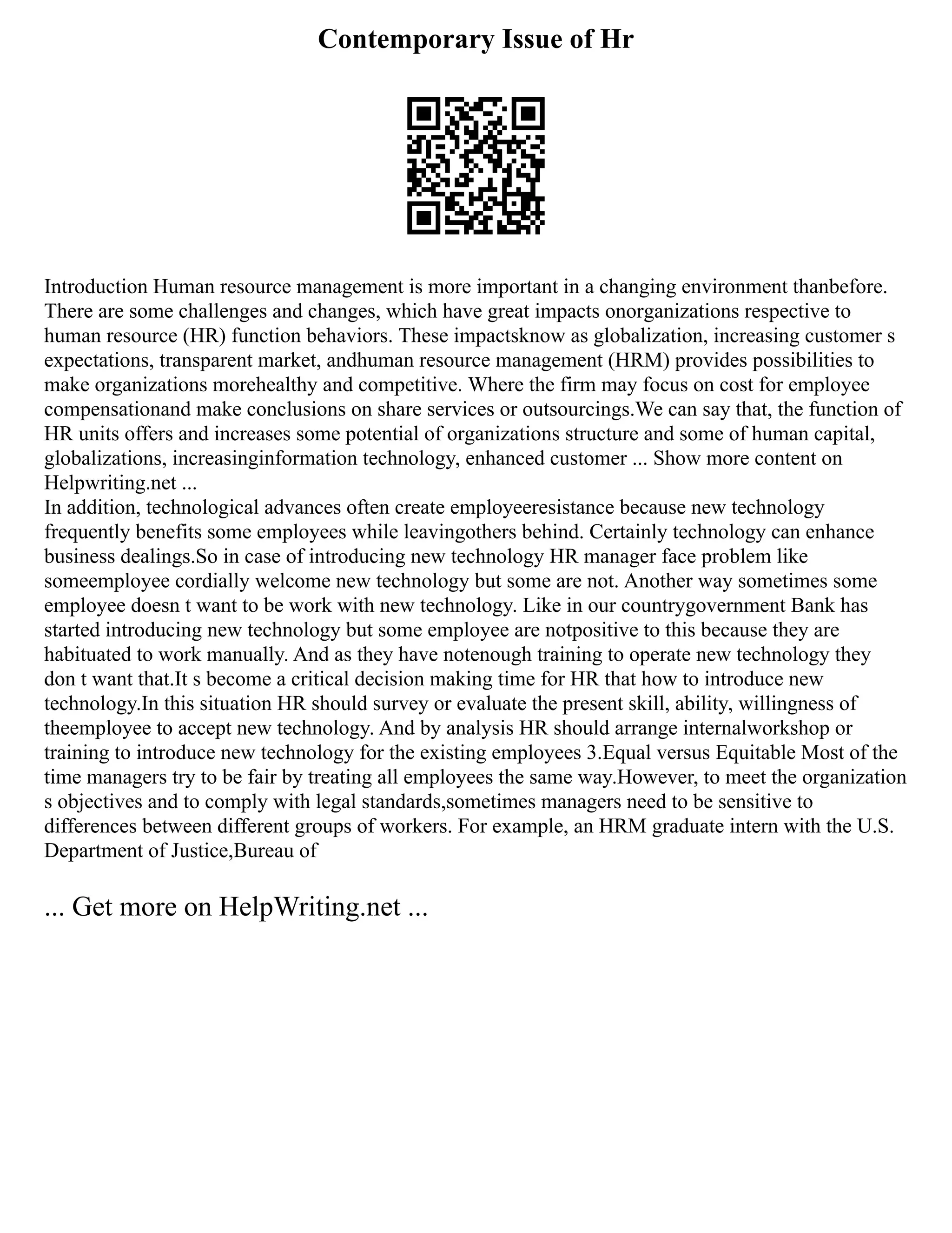 Contemporary Issue of Hr
Introduction Human resource management is more important in a changing environment thanbefore.
There are some challenges and changes, which have great impacts onorganizations respective to
human resource (HR) function behaviors. These impactsknow as globalization, increasing customer s
expectations, transparent market, andhuman resource management (HRM) provides possibilities to
make organizations morehealthy and competitive. Where the firm may focus on cost for employee
compensationand make conclusions on share services or outsourcings.We can say that, the function of
HR units offers and increases some potential of organizations structure and some of human capital,
globalizations, increasinginformation technology, enhanced customer ... Show more content on
Helpwriting.net ...
In addition, technological advances often create employeeresistance because new technology
frequently benefits some employees while leavingothers behind. Certainly technology can enhance
business dealings.So in case of introducing new technology HR manager face problem like
someemployee cordially welcome new technology but some are not. Another way sometimes some
employee doesn t want to be work with new technology. Like in our countrygovernment Bank has
started introducing new technology but some employee are notpositive to this because they are
habituated to work manually. And as they have notenough training to operate new technology they
don t want that.It s become a critical decision making time for HR that how to introduce new
technology.In this situation HR should survey or evaluate the present skill, ability, willingness of
theemployee to accept new technology. And by analysis HR should arrange internalworkshop or
training to introduce new technology for the existing employees 3.Equal versus Equitable Most of the
time managers try to be fair by treating all employees the same way.However, to meet the organization
s objectives and to comply with legal standards,sometimes managers need to be sensitive to
differences between different groups of workers. For example, an HRM graduate intern with the U.S.
Department of Justice,Bureau of
... Get more on HelpWriting.net ...
 