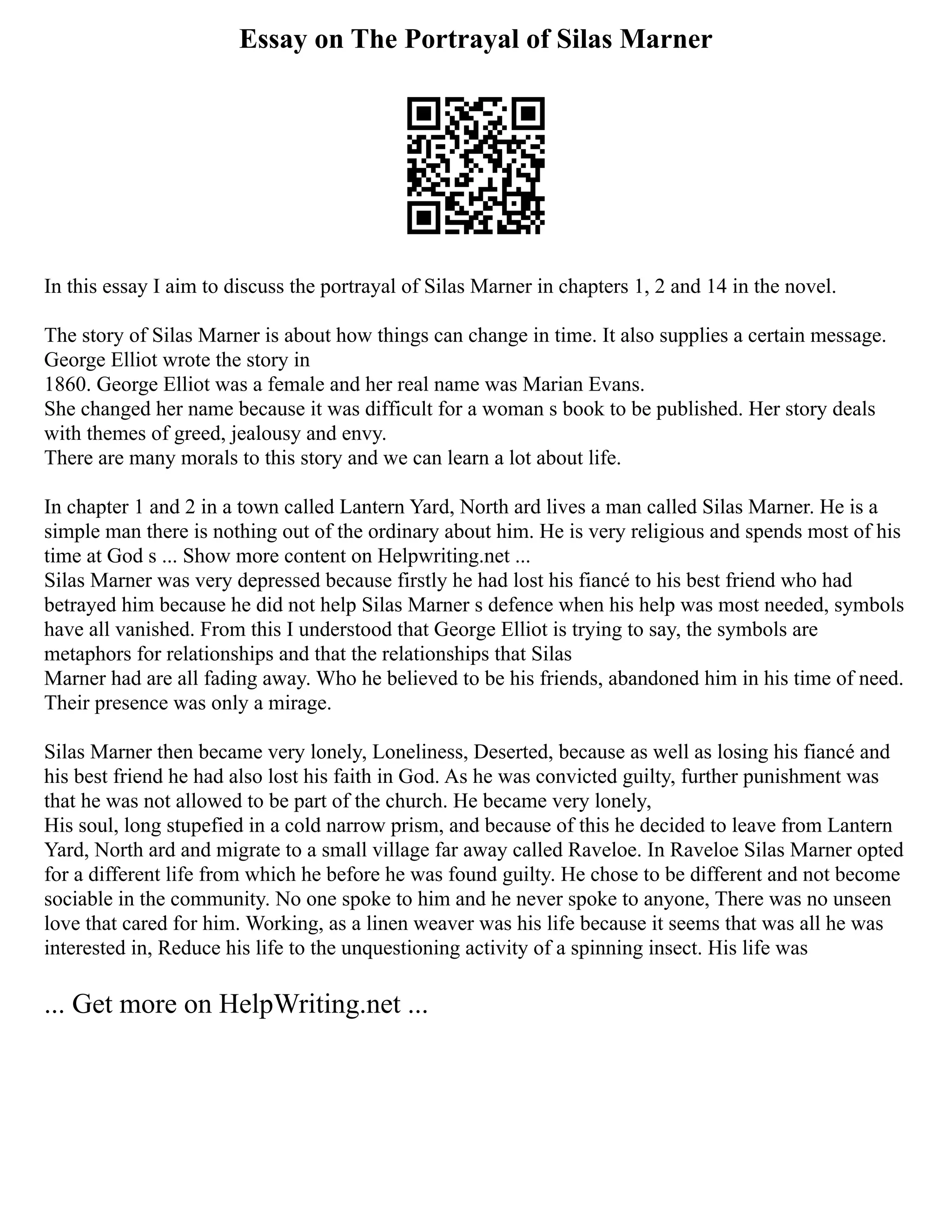 Essay on The Portrayal of Silas Marner
In this essay I aim to discuss the portrayal of Silas Marner in chapters 1, 2 and 14 in the novel.
The story of Silas Marner is about how things can change in time. It also supplies a certain message.
George Elliot wrote the story in
1860. George Elliot was a female and her real name was Marian Evans.
She changed her name because it was difficult for a woman s book to be published. Her story deals
with themes of greed, jealousy and envy.
There are many morals to this story and we can learn a lot about life.
In chapter 1 and 2 in a town called Lantern Yard, North ard lives a man called Silas Marner. He is a
simple man there is nothing out of the ordinary about him. He is very religious and spends most of his
time at God s ... Show more content on Helpwriting.net ...
Silas Marner was very depressed because firstly he had lost his fiancé to his best friend who had
betrayed him because he did not help Silas Marner s defence when his help was most needed, symbols
have all vanished. From this I understood that George Elliot is trying to say, the symbols are
metaphors for relationships and that the relationships that Silas
Marner had are all fading away. Who he believed to be his friends, abandoned him in his time of need.
Their presence was only a mirage.
Silas Marner then became very lonely, Loneliness, Deserted, because as well as losing his fiancé and
his best friend he had also lost his faith in God. As he was convicted guilty, further punishment was
that he was not allowed to be part of the church. He became very lonely,
His soul, long stupefied in a cold narrow prism, and because of this he decided to leave from Lantern
Yard, North ard and migrate to a small village far away called Raveloe. In Raveloe Silas Marner opted
for a different life from which he before he was found guilty. He chose to be different and not become
sociable in the community. No one spoke to him and he never spoke to anyone, There was no unseen
love that cared for him. Working, as a linen weaver was his life because it seems that was all he was
interested in, Reduce his life to the unquestioning activity of a spinning insect. His life was
... Get more on HelpWriting.net ...
 