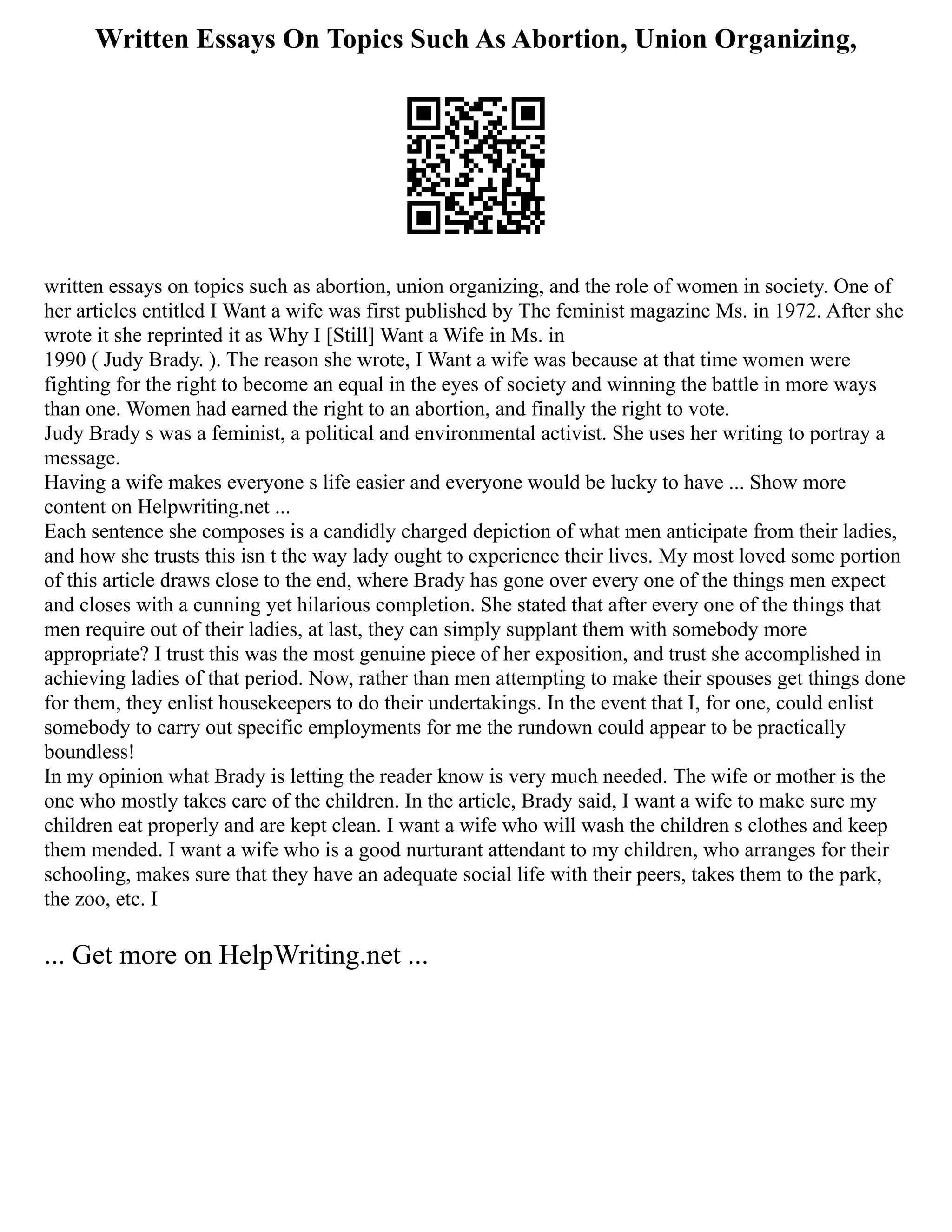 Written Essays On Topics Such As Abortion, Union Organizing,
written essays on topics such as abortion, union organizing, and the role of women in society. One of
her articles entitled I Want a wife was first published by The feminist magazine Ms. in 1972. After she
wrote it she reprinted it as Why I [Still] Want a Wife in Ms. in
1990 ( Judy Brady. ). The reason she wrote, I Want a wife was because at that time women were
fighting for the right to become an equal in the eyes of society and winning the battle in more ways
than one. Women had earned the right to an abortion, and finally the right to vote.
Judy Brady s was a feminist, a political and environmental activist. She uses her writing to portray a
message.
Having a wife makes everyone s life easier and everyone would be lucky to have ... Show more
content on Helpwriting.net ...
Each sentence she composes is a candidly charged depiction of what men anticipate from their ladies,
and how she trusts this isn t the way lady ought to experience their lives. My most loved some portion
of this article draws close to the end, where Brady has gone over every one of the things men expect
and closes with a cunning yet hilarious completion. She stated that after every one of the things that
men require out of their ladies, at last, they can simply supplant them with somebody more
appropriate? I trust this was the most genuine piece of her exposition, and trust she accomplished in
achieving ladies of that period. Now, rather than men attempting to make their spouses get things done
for them, they enlist housekeepers to do their undertakings. In the event that I, for one, could enlist
somebody to carry out specific employments for me the rundown could appear to be practically
boundless!
In my opinion what Brady is letting the reader know is very much needed. The wife or mother is the
one who mostly takes care of the children. In the article, Brady said, I want a wife to make sure my
children eat properly and are kept clean. I want a wife who will wash the children s clothes and keep
them mended. I want a wife who is a good nurturant attendant to my children, who arranges for their
schooling, makes sure that they have an adequate social life with their peers, takes them to the park,
the zoo, etc. I
... Get more on HelpWriting.net ...
 