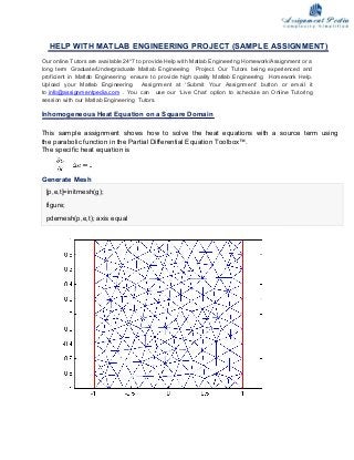 HELP WITH MATLAB ENGINEERING PROJECT (SAMPLE ASSIGNMENT)
Our online Tutors are available 24*7 to provide Help with Matlab Engineering Homework/Assignment or a
long term Graduate/Undergraduate Matlab Engineering Project. Our Tutors being experienced and
proficient in Matlab Engineering ensure to provide high quality Matlab Engineering Homework Help.
Upload your Matlab Engineering Assignment at ‘Submit Your Assignment’ button or email it
to info@assignmentpedia.com . You can use our ‘Live Chat’ option to schedule an Online Tutoring
session with our Matlab Engineering Tutors.
Inhomogeneous Heat Equation on a Square Domain
This sample assignment shows how to solve the heat equations with a source term using
the parabolic function in the Partial Differential Equation Toolbox™.
The specific heat equation is
Generate Mesh
[p,e,t]=initmesh(g);
figure;
pdemesh(p,e,t); axis equal
 