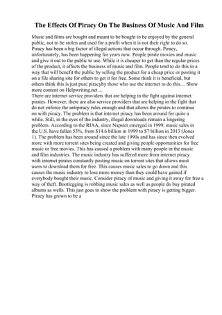 The Effects Of Piracy On The Business Of Music And Film
Music and films are bought and meant to be bought to be enjoyed by the general
public, not to be stolen and used for a profit when it is not their right to do so.
Piracy has been a big factor of illegal actions that occur through. Piracy,
unfortunately, has been happening for years now. People pirate movies and music
and give it out to the public to use. While it is cheaper to get than the regular prices
of the product, it affects the business of music and film. People tend to do this in a
way that will benefit the public by selling the product for a cheap price or posting it
on a file sharing site for others to get it for free. Some think it is beneficial, but
others think this is just pure piracyby those who use the internet to do this.... Show
more content on Helpwriting.net ...
There are internet service providers that are helping in the fight against internet
pirates. However, there are also service providers that are helping in the fight that
do not enforce the antipiracy rules enough and that allows the pirates to continue
on with piracy. The problem is that internet piracy has been around for quite a
while. Still, in the eyes of the industry, illegal downloads remain a lingering
problem. According to the RIAA, since Napster emerged in 1999, music sales in
the U.S. have fallen 53%, from $14.6 billion in 1999 to $7 billion in 2013 (Jones
1). The problem has been around since the late 1990s and has since then evolved
more with more torrent sites being created and giving people opportunities for free
music or free movies. This has caused a problem with many people in the music
and film industries. The music industry has suffered more from internet piracy
with internet pirates constantly posting music on torrent sites that allows most
users to download them for free. This causes music sales to go down and this
causes the music industry to lose more money than they could have gained if
everybody bought their music. Consider piracy of music and giving it away for free a
way of theft. Bootlegging is robbing music sales as well as people do buy pirated
albums as wells. This just goes to show the problem with piracy is getting bigger.
Piracy has grown to be a
 