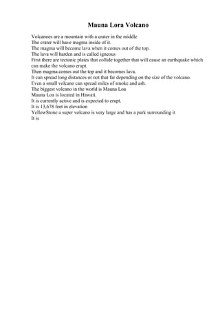 Mauna Lora Volcano
Volcanoes are a mountain with a crater in the middle
The crater will have magma inside of it.
The magma will become lava when it comes out of the top.
The lava will harden and is called igneous
First there are tectonic plates that collide together that will cause an earthquake which
can make the volcano erupt.
Then magma comes out the top and it becomes lava.
It can spread long distances or not that far depending on the size of the volcano.
Even a small volcano can spread miles of smoke and ash.
The biggest volcano in the world is Mauna Loa
Mauna Loa is located in Hawaii.
It is currently active and is expected to erupt.
It is 13,678 feet in elevation
YellowStone a super volcano is very large and has a park surrounding it
It is
 