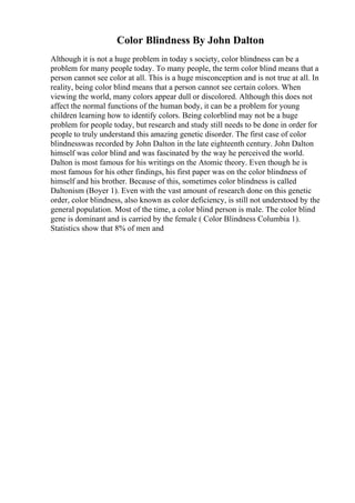 Color Blindness By John Dalton
Although it is not a huge problem in today s society, color blindness can be a
problem for many people today. To many people, the term color blind means that a
person cannot see color at all. This is a huge misconception and is not true at all. In
reality, being color blind means that a person cannot see certain colors. When
viewing the world, many colors appear dull or discolored. Although this does not
affect the normal functions of the human body, it can be a problem for young
children learning how to identify colors. Being colorblind may not be a huge
problem for people today, but research and study still needs to be done in order for
people to truly understand this amazing genetic disorder. The first case of color
blindnesswas recorded by John Dalton in the late eighteenth century. John Dalton
himself was color blind and was fascinated by the way he perceived the world.
Dalton is most famous for his writings on the Atomic theory. Even though he is
most famous for his other findings, his first paper was on the color blindness of
himself and his brother. Because of this, sometimes color blindness is called
Daltonism (Boyer 1). Even with the vast amount of research done on this genetic
order, color blindness, also known as color deficiency, is still not understood by the
general population. Most of the time, a color blind person is male. The color blind
gene is dominant and is carried by the female ( Color Blindness Columbia 1).
Statistics show that 8% of men and
 