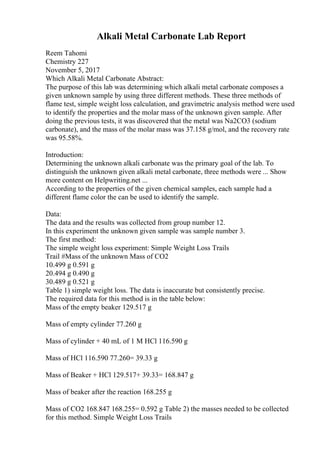 Alkali Metal Carbonate Lab Report
Reem Tahomi
Chemistry 227
November 5, 2017
Which Alkali Metal Carbonate Abstract:
The purpose of this lab was determining which alkali metal carbonate composes a
given unknown sample by using three different methods. These three methods of
flame test, simple weight loss calculation, and gravimetric analysis method were used
to identify the properties and the molar mass of the unknown given sample. After
doing the previous tests, it was discovered that the metal was Na2CO3 (sodium
carbonate), and the mass of the molar mass was 37.158 g/mol, and the recovery rate
was 95.58%.
Introduction:
Determining the unknown alkali carbonate was the primary goal of the lab. To
distinguish the unknown given alkali metal carbonate, three methods were ... Show
more content on Helpwriting.net ...
According to the properties of the given chemical samples, each sample had a
different flame color the can be used to identify the sample.
Data:
The data and the results was collected from group number 12.
In this experiment the unknown given sample was sample number 3.
The first method:
The simple weight loss experiment: Simple Weight Loss Trails
Trail #Mass of the unknown Mass of CO2
10.499 g 0.591 g
20.494 g 0.490 g
30.489 g 0.521 g
Table 1) simple weight loss. The data is inaccurate but consistently precise.
The required data for this method is in the table below:
Mass of the empty beaker 129.517 g
Mass of empty cylinder 77.260 g
Mass of cylinder + 40 mL of 1 M HCl 116.590 g
Mass of HCl 116.590 77.260= 39.33 g
Mass of Beaker + HCl 129.517+ 39.33= 168.847 g
Mass of beaker after the reaction 168.255 g
Mass of CO2 168.847 168.255= 0.592 g Table 2) the masses needed to be collected
for this method. Simple Weight Loss Trails
 