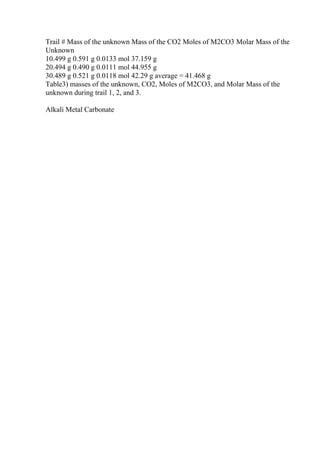 Trail # Mass of the unknown Mass of the CO2 Moles of M2CO3 Molar Mass of the
Unknown
10.499 g 0.591 g 0.0133 mol 37.159 g
20.494 g 0.490 g 0.0111 mol 44.955 g
30.489 g 0.521 g 0.0118 mol 42.29 g average = 41.468 g
Table3) masses of the unknown, CO2, Moles of M2CO3, and Molar Mass of the
unknown during trail 1, 2, and 3.
Alkali Metal Carbonate
 