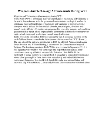 Weapons And Technology Advancements During Ww1
Weapons and Technology Advancements during WW1
World War 1(WW1) introduced many different types of machinery and weaponry to
the world. It was known to be the greatest enhancements technological warfare. It
introduced many different types of machinery and weaponry to the world. Some
examples would include the first models of tanks, machine guns, airplanes and
aircraft carriers(History 1). As the war progressed in years, the weapons and machines
got substantially better. These improvements contributed and influenced modern war
tactics which in the end, results in an overall more deadlier war.
Tanks provided a substantial difference during the war. It increased mobility on the
battlefield and in due course broke the stalemate of trench warfare (WW1 Facts 1).
The vast idea of the tank was constructed in 1915 by a British Army colonel named
Ernest Swinton and William Hankey, a secretary of the Committee for Imperial
Defense. The first tank prototype, Little Willie, was revealed in September 1915. It
was a great advancement of war technology and inspired and influenced other
countries to come up with their own models. But when Little Willie hit the
battlefield, it turned out to be a complete bust. It struggled to terrain the trenches and
would often get caught in them. It traveled very slowly and and quickly became
overheated. Because of this, the British decided to make a newer and better tank
known as Big Willie (History 1). It quickly became known across the world that other
 