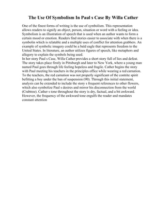 The Use Of Symbolism In Paul s Case By Willa Cather
One of the finest forms of writing is the use of symbolism. This representation
allows readers to signify an object, person, situation or word with a feeling or idea.
Symbolism is an illustration of speech that is used when an author wants to form a
certain mood or emotion. Readers find stories easier to associate with when there is a
symbolin which is relatable and a multiple uses of conflict for attention grabbers. An
example of symbolic imagery could be a bald eagle that represents freedom to the
United States. In literature, an author utilizes figures of speech, like metaphors and
allegory to explain the symbols being used.
In her story Paul s Case, Willa Cather provides a short story full of lies and defeat.
The story takes place firstly in Pittsburgh and later to New York, where a young man
named Paul goes through life feeling hopeless and fragile. Cather begins the story
with Paul meeting his teachers in the principles office while wearing a red carnation.
To the teachers, the red carnation was not properly significant of the contrite spirit
befitting a boy under the ban of suspension (90). Through this initial statement,
analysis can be extended to include the story s frequent references to other flowers,
which also symbolize Paul s desires and mirror his disconnection from the world
(Crabtree). Cather s tone throughout the story is dry, factual, and a bit awkward.
However, the frequency of the awkward tone engulfs the reader and mandates
constant attention
 