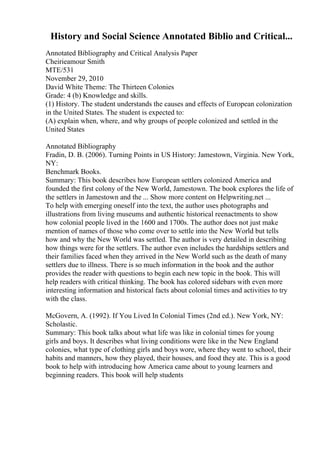 History and Social Science Annotated Biblio and Critical...
Annotated Bibliography and Critical Analysis Paper
Cheirieamour Smith
MTE/531
November 29, 2010
David White Theme: The Thirteen Colonies
Grade: 4 (b) Knowledge and skills.
(1) History. The student understands the causes and effects of European colonization
in the United States. The student is expected to:
(A) explain when, where, and why groups of people colonized and settled in the
United States
Annotated Bibliography
Fradin, D. B. (2006). Turning Points in US History: Jamestown, Virginia. New York,
NY:
Benchmark Books.
Summary: This book describes how European settlers colonized America and
founded the first colony of the New World, Jamestown. The book explores the life of
the settlers in Jamestown and the ... Show more content on Helpwriting.net ...
To help with emerging oneself into the text, the author uses photographs and
illustrations from living museums and authentic historical reenactments to show
how colonial people lived in the 1600 and 1700s. The author does not just make
mention of names of those who come over to settle into the New World but tells
how and why the New World was settled. The author is very detailed in describing
how things were for the settlers. The author even includes the hardships settlers and
their families faced when they arrived in the New World such as the death of many
settlers due to illness. There is so much information in the book and the author
provides the reader with questions to begin each new topic in the book. This will
help readers with critical thinking. The book has colored sidebars with even more
interesting information and historical facts about colonial times and activities to try
with the class.
McGovern, A. (1992). If You Lived In Colonial Times (2nd ed.). New York, NY:
Scholastic.
Summary: This book talks about what life was like in colonial times for young
girls and boys. It describes what living conditions were like in the New England
colonies, what type of clothing girls and boys wore, where they went to school, their
habits and manners, how they played, their houses, and food they ate. This is a good
book to help with introducing how America came about to young learners and
beginning readers. This book will help students
 