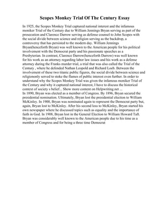 Scopes Monkey Trial Of The Century Essay
In 1925, the Scopes Monkey Trial captured national interest and the infamous
moniker Trial of the Century due to William Jennings Bryan serving as part of the
prosecution and Clarence Darrow serving as defense counsel to John Scopes with
the social divide between science and religion serving as the backdrop, a
controversy that has persisted to the modern day. William Jennings
Bryan(henceforth Bryan) was well known to the American people for his political
involvement with the Democrat party and his passionate speeches as a
Presbyterian. In contrast, Clarence Darrow(henceforth Darrow) was well known
for his work as an attorney regarding labor law issues and his work as a defense
attorney during the Franks murder trial, a trial that was also called the Trial of the
Century , where he defended Nathan Leopold and Richard Loeb. Between the
involvement of these two titanic public figures, the social divide between science and
religiononly served to stoke the flames of public interest even further. In order to
understand why the Scopes Monkey Trial was given the infamous moniker Trial of
the Century and why it captured national interest, I have to discuss the historical
context of society s belief... Show more content on Helpwriting.net ...
In 1890, Bryan was elected as a member of Congress. By 1896, Bryan secured the
presidential nomination. Ultimately, Bryan lost the presidential election to William
McKinley. In 1900, Bryan was nominated again to represent the Democrat party but,
again, Bryan lost to McKinley. After his second loss to McKinley, Bryan started his
own newspaper where he discussed topics such as equality and the importance of
faith in God. In 1908, Bryan lost in the General Election to William Howard Taft.
Bryan was considerably well known to the American people due to his time as a
member of Congress and for being a three time Democrat
 