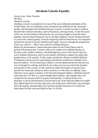 Abraham Lincoln Equality
Jessica Laze, Ankie Nazarko
6th Hour
Abraham Lincoln
Abraham Lincoln is considered to be one of the most influential presidents of the
United States. He served during a time of turmoil and suffering for the American
people, and throughout this dreadful and gory journey, Lincoln was able to redirect
the path that America had taken, and in the process, altering history. In the first years
of the war, Lincoln believed that that the war was being fought to keep the union
together, and not about freeing the slaves, but that changed. Lincoln, being portrayed
as a man who valued equality, from the beginning believed that slavery was iniquitous
and that the spread of slavery should be prevented , however through the progression
of the war, came to ... Show more content on Helpwriting.net ...
Before his assassination, Lincoln had great plans for the United States and its
period of Reconstruction. Lincoln s ideas were unable to be fulfilled because in
his place came Andrew Johnson, who held opposing views with Lincoln since he
was a Southern Democrat, and was also openly unwilling to support any plans that
granted slaves civil equality. Today, many wonder how history would be different
if Abraham Lincoln was not assassinated, and what he would have included in his
farewell address . In his Gettysburg Address, Lincoln addressed the fact that the war
was not fought for nothing, and that the lives that were lost served for the freedom
and equality of the country. In this speech, he makes the people of America feel
proud to be American, and gives them a reason as to why they are fighting. Later,
when he is once again re elected, in his Second Inaugural Address, Abraham Lincoln
states that the Civil War in a sense brought them together, and together they will
reconstruct the country and live in peace and harmony. Looking at these two
speeches, it can be inferred that if Lincoln had lived, in his farewell address he might
have talked about how far they had come, and restate how unified they were stronger,
and with equality amongst them, the American people had peace, he would also
thank them for their trust and belief in him. As for the
 