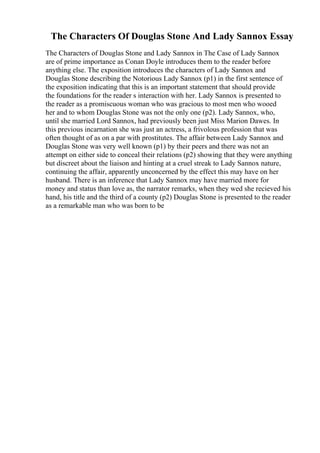 The Characters Of Douglas Stone And Lady Sannox Essay
The Characters of Douglas Stone and Lady Sannox in The Case of Lady Sannox
are of prime importance as Conan Doyle introduces them to the reader before
anything else. The exposition introduces the characters of Lady Sannox and
Douglas Stone describing the Notorious Lady Sannox (p1) in the first sentence of
the exposition indicating that this is an important statement that should provide
the foundations for the reader s interaction with her. Lady Sannox is presented to
the reader as a promiscuous woman who was gracious to most men who wooed
her and to whom Douglas Stone was not the only one (p2). Lady Sannox, who,
until she married Lord Sannox, had previously been just Miss Marion Dawes. In
this previous incarnation she was just an actress, a frivolous profession that was
often thought of as on a par with prostitutes. The affair between Lady Sannox and
Douglas Stone was very well known (p1) by their peers and there was not an
attempt on either side to conceal their relations (p2) showing that they were anything
but discreet about the liaison and hinting at a cruel streak to Lady Sannox nature,
continuing the affair, apparently unconcerned by the effect this may have on her
husband. There is an inference that Lady Sannox may have married more for
money and status than love as, the narrator remarks, when they wed she recieved his
hand, his title and the third of a county (p2) Douglas Stone is presented to the reader
as a remarkable man who was born to be
 