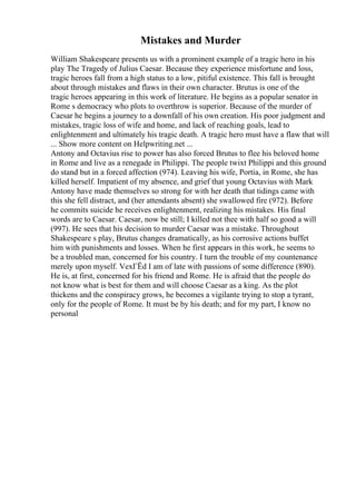 Mistakes and Murder
William Shakespeare presents us with a prominent example of a tragic hero in his
play The Tragedy of Julius Caesar. Because they experience misfortune and loss,
tragic heroes fall from a high status to a low, pitiful existence. This fall is brought
about through mistakes and flaws in their own character. Brutus is one of the
tragic heroes appearing in this work of literature. He begins as a popular senator in
Rome s democracy who plots to overthrow is superior. Because of the murder of
Caesar he begins a journey to a downfall of his own creation. His poor judgment and
mistakes, tragic loss of wife and home, and lack of reaching goals, lead to
enlightenment and ultimately his tragic death. A tragic hero must have a flaw that will
... Show more content on Helpwriting.net ...
Antony and Octavius rise to power has also forced Brutus to flee his beloved home
in Rome and live as a renegade in Philippi. The people twixt Philippi and this ground
do stand but in a forced affection (974). Leaving his wife, Portia, in Rome, she has
killed herself. Impatient of my absence, and grief that young Octavius with Mark
Antony have made themselves so strong for with her death that tidings came with
this she fell distract, and (her attendants absent) she swallowed fire (972). Before
he commits suicide he receives enlightenment, realizing his mistakes. His final
words are to Caesar. Caesar, now be still; I killed not thee with half so good a will
(997). He sees that his decision to murder Caesar was a mistake. Throughout
Shakespeare s play, Brutus changes dramatically, as his corrosive actions buffet
him with punishments and losses. When he first appears in this work, he seems to
be a troubled man, concerned for his country. I turn the trouble of my countenance
merely upon myself. VexГЁd I am of late with passions of some difference (890).
He is, at first, concerned for his friend and Rome. He is afraid that the people do
not know what is best for them and will choose Caesar as a king. As the plot
thickens and the conspiracy grows, he becomes a vigilante trying to stop a tyrant,
only for the people of Rome. It must be by his death; and for my part, I know no
personal
 