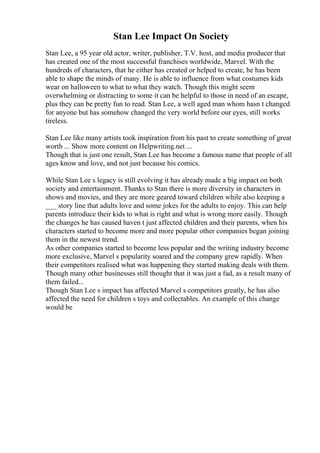 Stan Lee Impact On Society
Stan Lee, a 95 year old actor, writer, publisher, T.V. host, and media producer that
has created one of the most successful franchises worldwide, Marvel. With the
hundreds of characters, that he either has created or helped to create, he has been
able to shape the minds of many. He is able to influence from what costumes kids
wear on halloween to what to what they watch. Though this might seem
overwhelming or distracting to some it can be helpful to those in need of an escape,
plus they can be pretty fun to read. Stan Lee, a well aged man whom hasn t changed
for anyone but has somehow changed the very world before our eyes, still works
tireless.
Stan Lee like many artists took inspiration from his past to create something of great
worth ... Show more content on Helpwriting.net ...
Though that is just one result, Stan Lee has become a famous name that people of all
ages know and love, and not just because his comics.
While Stan Lee s legacy is still evolving it has already made a big impact on both
society and entertainment. Thanks to Stan there is more diversity in characters in
shows and movies, and they are more geared toward children while also keeping a
___ story line that adults love and some jokes for the adults to enjoy. This can help
parents introduce their kids to what is right and what is wrong more easily. Though
the changes he has caused haven t just affected children and their parents, when his
characters started to become more and more popular other companies began joining
them in the newest trend.
As other companies started to become less popular and the writing industry become
more exclusive, Marvel s popularity soared and the company grew rapidly. When
their competitors realised what was happening they started making deals with them.
Though many other businesses still thought that it was just a fad, as a result many of
them failed...
Though Stan Lee s impact has affected Marvel s competitors greatly, he has also
affected the need for children s toys and collectables. An example of this change
would be
 