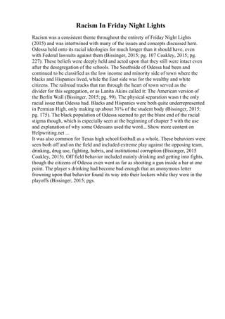 Racism In Friday Night Lights
Racism was a consistent theme throughout the entirety of Friday Night Lights
(2015) and was intertwined with many of the issues and concepts discussed here.
Odessa held onto its racial ideologies for much longer than it should have, even
with Federal lawsuits against them (Bissinger, 2015; pg. 107 Coakley, 2015; pg.
227). These beliefs were deeply held and acted upon that they still were intact even
after the desegregation of the schools. The Southside of Odessa had been and
continued to be classified as the low income and minority side of town where the
blacks and Hispanics lived, while the East side was for the wealthy and white
citizens. The railroad tracks that ran through the heart of town served as the
divider for this segregation, or as Lanita Akins called it: The American version of
the Berlin Wall (Bissinger, 2015; pg. 99). The physical separation wasn t the only
racial issue that Odessa had. Blacks and Hispanics were both quite underrepresented
in Permian High, only making up about 31% of the student body (Bissinger, 2015;
pg. 175). The black population of Odessa seemed to get the blunt end of the racial
stigma though, which is especially seen at the beginning of chapter 5 with the use
and explanation of why some Odessans used the word... Show more content on
Helpwriting.net ...
It was also common for Texas high school football as a whole. These behaviors were
seen both off and on the field and included extreme play against the opposing team,
drinking, drug use, fighting, hubris, and institutional corruption (Bissinger, 2015
Coakley, 2015). Off field behavior included mainly drinking and getting into fights,
though the citizens of Odessa even went as far as shooting a gun inside a bar at one
point. The player s drinking had become bad enough that an anonymous letter
frowning upon that behavior found its way into their lockers while they were in the
playoffs (Bissinger, 2015; pgs.
 