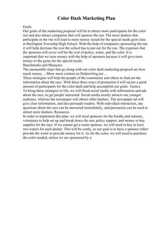Color Dash Marketing Plan
Goals
Our goals of the marketing proposal will be to attract more participants for the color
run and also attract companies that will sponsor the run. The more dashers that
participate in the run will lead to more money raised for the special needs gym class
at Burlington Township High School. With the help of companies sponsoring the run
it will help decrease the cost the school has to put out for the run. The expenses that
the sponsors will cover will be the cost of police, water, and the color. It is
important that we raise money with the help of sponsors because it will give more
money to the gyms for the special needs.
Benchmarks and Measures
The measurable steps that go along with our color dash marketing proposal are how
much money ... Show more content on Helpwriting.net ...
These strategies will help the people of the community and others to find out the
information about the race. With these three ways of promotion it will secure a good
amount of participants for the color dash and help accomplish our goals. Tactics
To bring these strategies to life, we will flood social media with information and ads
about the race, to get people interested. Social media mostly attracts our younger
audience, whereas the newspaper will attract older dashers. The newspaper ad will
give clear information, and also persuade readers. With individual interaction, any
questions about the race can be answered immediately, and persuasion can be used to
attract more dashers. Resources
In order to implement this plan, we will need sponsors for the booths and stations,
volunteers to help set up and break down the run, police support, and money to buy
supplies for the race. If we cannot get a water sponsor, we will need to buy at least
two waters for each dasher. This will be costly, so our goal is to have a sponsor either
provide the water or provide money for it. As for the color, we will need to purchase
the color needed, unless we are sponsored by a
 