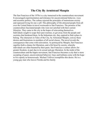 The City By Armistead Maupin
The San Francisco of the 1970s is a city immersed in the counterculture movement:
It encouraged experimentation and tolerance for unconventional behavior, vices
and eccentric politics. The culture rejected the principles of mainstream society
and espoused living for one s self. This philosophy of life attracted people from all
over the United States to travel westwards to San Francisco. The promise of the
counterculture fascinated people who were not satisfied with their current
lifestyles. They came to the city in the hopes of reinventing themselves.
Individuals sought to scape their past routines, to get away from the people and
societies that burdened them. In the bohemian city, they aspired to find a place to
belong. The characters in Tales of the City, by Armistead Maupin, convey these
desires and frustrations in members of all social classes. The novel reveals the
consequences that come with reinvention. As portrayed by Maupin, San Francisco
signifies both a chance for liberation, and a life beset by secrets, whereby
individuals are often haunted by their pasts. San Francisco s culture allows for
greater freedom, in part due to its sexual and gay liberation. In the midst of the
counterculture and the hippie movement, San Francisco becomes a city that is more
accepting of queer, unconventional behavior. Gays and lesbians come with the hope
to live openly as homosexuals. Michael Tolliver exemplifies this desire. He is a
young gay man who leaves Florida and his family
 