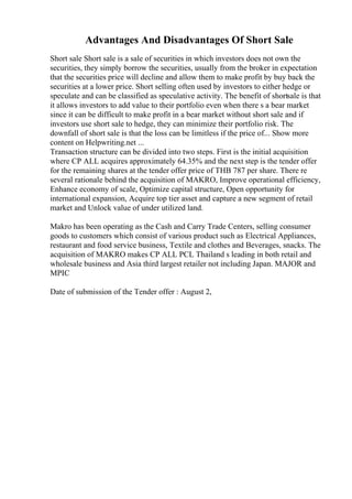 Advantages And Disadvantages Of Short Sale
Short sale Short sale is a sale of securities in which investors does not own the
securities, they simply borrow the securities, usually from the broker in expectation
that the securities price will decline and allow them to make profit by buy back the
securities at a lower price. Short selling often used by investors to either hedge or
speculate and can be classified as speculative activity. The benefit of shortsale is that
it allows investors to add value to their portfolio even when there s a bear market
since it can be difficult to make profit in a bear market without short sale and if
investors use short sale to hedge, they can minimize their portfolio risk. The
downfall of short sale is that the loss can be limitless if the price of... Show more
content on Helpwriting.net ...
Transaction structure can be divided into two steps. First is the initial acquisition
where CP ALL acquires approximately 64.35% and the next step is the tender offer
for the remaining shares at the tender offer price of THB 787 per share. There re
several rationale behind the acquisition of MAKRO, Improve operational efficiency,
Enhance economy of scale, Optimize capital structure, Open opportunity for
international expansion, Acquire top tier asset and capture a new segment of retail
market and Unlock value of under utilized land.
Makro has been operating as the Cash and Carry Trade Centers, selling consumer
goods to customers which consist of various product such as Electrical Appliances,
restaurant and food service business, Textile and clothes and Beverages, snacks. The
acquisition of MAKRO makes CP ALL PCL Thailand s leading in both retail and
wholesale business and Asia third largest retailer not including Japan. MAJOR and
MPIC
Date of submission of the Tender offer : August 2,
 