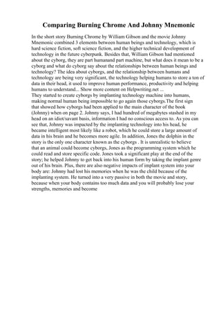 Comparing Burning Chrome And Johnny Mnemonic
In the short story Burning Chrome by William Gibson and the movie Johnny
Mnemonic combined 3 elements between human beings and technology, which is
hard science fiction, soft science fiction, and the higher technical development of
technology in the future cyberpunk. Besides that, William Gibson had mentioned
about the cyborg, they are part humanand part machine, but what does it mean to be a
cyborg and what do cyborg say about the relationships between human beings and
technology? The idea about cyborgs, and the relationship between humans and
technology are being very significant, the technology helping humans to store a ton of
data in their head, it used to improve human performance, productivity and helping
humans to understand... Show more content on Helpwriting.net ...
They started to create cyborgs by implanting technology machine into humans,
making normal human being impossible to go again those cyborgs.The first sign
that showed how cyborgs had been applied to the main character of the book
(Johnny) when on page 2. Johnny says, I had hundred of megabytes stashed in my
head on an idiot/savant basis, information I had no conscious access to. As you can
see that, Johnny was impacted by the implanting technology into his head, he
became intelligent most likely like a robot, which he could store a large amount of
data in his brain and he becomes more agile. In addition, Jones the dolphin in the
story is the only one character known as the cyborgs . It is unrealistic to believe
that an animal could become cyborgs, Jones as the programming system which he
could read and store specific code. Jones took a significant play at the end of the
story; he helped Johnny to get back into his human form by taking the implant genre
out of his brain. Plus, there are also negative impacts of implant system into your
body are: Johnny had lost his memories when he was the child because of the
implanting system. He turned into a very passive in both the movie and story,
because when your body contains too much data and you will probably lose your
strengths, memories and become
 