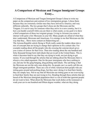 A Comparison of Mexican and Tongan Immigrant Groups
Essay...
A Comparison of Mexican and Tongan Immigrant Groups I chose to write my
paper on the comparison and contrast of two immigration groups. I chose them
because they are extremely similar once they have arrived in America, and very
different culturally. The two groups that I chose are the Mexicans and the
Tongans. It is never easy for someone when they arrive in a new country, but it is
how you handle yourself while you are there is what counts, so my goal is to show
a brief comparison of these two migrant groups. Living in Arizona you come to
interact with quite a few Mexicans in your life. Many people are afraid of what they
don t understand, Mexicans and Americans. It is strange to me that Mexicans are the
way that they... Show more content on Helpwriting.net ...
The Arizona Republic article Dying to Work really sends the readers ideas into a
mix of concepts that are trying to change their opinions to fit a certain idea. For
example reading about all the people who die crossing the sonoran desert gives
you a sense of sorrow for their lives. Then also reading about the one hundred and
forty thousand foreign born individuals that are in jail in the United States. This is
when it becomes hard to say that they are dying to work, not just dying to get
money. If you read through the articles that are talking about the Mexicans their is
always a two sided argument. One for the poor immigrants who have nothing to
eat, and one for the gang banging, drug pushing individuals. The sad thing is that
the Mexicans are not the only ones doing this. So people can t so easily call this an
illegal immigrant problem. There are a lot of white American born people who are
totting guns around and pushing drugs, but they aren t doing it to feed their family,
they are simply lazy. Not to say that all Mexicans are totting guns or are even trying
to feed their family they are just trying to live. Reading through these articles that are
based of the Mexican immigrant population their is a lot of truth that ignorant people
do not want to here. What about the Mexicans that wash dishes at the restaraunt or
wash your car in one hundred and fifteen degree weather, what are they doing
 
