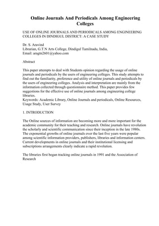Online Journals And Periodicals Among Engineering
Colleges
USE OF ONLINE JOURNALS AND PERIODICALS AMONG ENGINEERING
COLLEGES IN DINDIGUL DISTRICT: A CASE STUDY
Dr. S. Aravind
Librarian, G.T.N Arts College, Dindigul Tamilnadu, India,
Email: aragtn2601@yahoo.com
Abstract
This paper attempts to deal with Students opinion regarding the usage of online
journals and periodicals by the users of engineering colleges. This study attempts to
find out the familiarity, preference and utility of online journals and periodicals by
the users of engineering colleges. Analysis and interpretation are mainly from the
information collected through questionnaire method. This paper provides few
suggestions for the effective use of online journals among engineering college
libraries.
Keywords: Academic Library, Online Journals and periodicals, Online Resources,
Usage Study, User Survey
1. INTRODUCTION
The Online sources of information are becoming more and more important for the
academic community for their teaching and research. Online journals have revolution
the scholarly and scientific communication since their inception in the late 1980s.
The exponential growths of online journals over the last five years were popular
among scientific information providers, publishers, libraries and information centers.
Current developments in online journals and their institutional licensing and
subscriptions arrangements clearly indicate a rapid revolution.
The libraries first began tracking online journals in 1991 and the Association of
Research
 