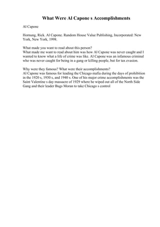 What Were Al Capone s Accomplishments
Al Capone
Hornung, Rick. Al Capone. Random House Value Publishing, Incorporated: New
York, New York, 1998.
What made you want to read about this person?
What made me want to read about him was how Al Capone was never caught and I
wanted to know what a life of crime was like. Al Capone was an infamous criminal
who was never caught for being in a gang or killing people, but for tax evasion.
Why were they famous? What were their accomplishments?
Al Capone was famous for leading the Chicago mafia during the days of prohibition
in the 1920 s, 1930 s, and 1940 s. One of his major crime accomplishments was the
Saint Valentine s day massacre of 1929 where he wiped out all of the North Side
Gang and their leader Bugs Moran to take Chicago s control
 