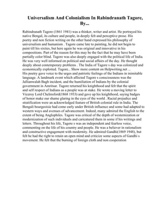 Universalism And Colonialism In Rabindranath Tagore,
By...
Rabindranath Tagore (1861 1941) was a thinker, writer and artist. He portrayed his
native Bengal, its culture and people, in deeply felt and perceptive prose. His
poetry and non fiction writing on the other hand expressed his philosophy of
universalism and humanism . Tagore came late to painting, he did not begin to
paint till his sixties, but here again he was original and innovative in his
compositions. Part of the reason for this may be the fact that he may have been
partially color blind. Tagore was also deeply engaged with the political life of India.
He was very well informed on political and social affairs of the day. He thought
deeply about contemporary problems . The India of Tagore s day was colonized and
economically exploited. Tagore... Show more content on Helpwriting.net ...
His poetry gave voice to the urges and patriotic feelings of the Indians in inimitable
language. A landmark event which affected Tagore s consciousness was the
Jallianwalah Bagh incident, and the humiliation of Indians by the colonial
government in Amritsar. Tagore returned his knighthood and felt that the spirit
and self respect of Indians as a people was at stake. He wrote a moving letter to
Viceroy Lord Chelmsford(1868 1933) and gave up his knighthood, saying badges
of honor make our shame glaring in the eyes of the world . Racial prejudice and
stratification were an acknowledged feature of British colonial rule in India. The
Bengali bourgeoisie had come early under British influence and some had adapted to
western ways and avenues of advancement. Indeed, many admired the English to the
extent of being Anglophiles. Tagore was critical of the depth of westernization or
modernization of such individuals and caricatured them in some if his writings and
letters. Throughout his life, Tagore s was an independent and fearless voice,
commenting on the life of his country and people. He was a believer in rationalism
and constructive engagement with modernity. He admired Gandhi(1869 1948), but
felt he had the right to retain an open mind and criticize some aspects of Gandhi s
movement. He felt that the burning of foreign cloth and non cooperation
 