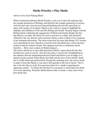 Sheila Priestley s Play Sheila
Advice to An Actor Playing Sheila
When creating the character Sheila Priestley s aim was to show the audience that
the younger generation of Birlings, and therefore the younger generation of society,
were the ones who were the most forward thinking and were the most likely to
agree with a policy of socialism. Sheila is also used as a means to highlight the
stupidity and selfishness of Mr and Mrs Birling and Gerald. The play begins with the
Birling family celebrating the engagement of Sheila and Gerald. Despite the fact
that Sheila is an adult, her family are seen to treat her as a child. This should be
reflected in the way that the actress presents Sheila, as this is likely to be a response
to her immature personality. The actress must also be aware that during 1912 women
were subordinate to men, therefore it must be clear that Sheila has a lower position
of power than her finance Gerald. This opening scene has a celebratory mood,
therefore ... Show more content on Helpwriting.net ...
The actress should try to show that deep down Sheila is upset about the fact that
Gerald never came to see her. This line also plays a crucial role in highlighting to
the audience that the relationship between Gerald and Sheila is not as happy as it
had previously seemed. When Sheila first finds out the news of Eva Smith s death
she is visibly distressed and horrified. Despite the upsetting news, the actress needs
to make it clear that Sheila is vein and is still ignorant to the lower classes. This is
due to the fact that on of the first questions about Eva s death is regarding her
appearance pretty? . To Sheila the fact that Eva was pretty is what makes her death
even more upsetting. Therefore Sheila believes that a woman s value comes from
how pretty they
 