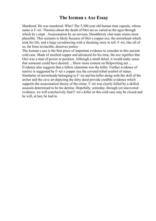 The Iceman s Axe Essay
Murdered. He was murdered. Who? The 5,300 year old human time capsule, whose
name is Г–tzi. Theories about the death of Otzi are as varied as the ages through
which he s slept . Assassination by an envious, bloodthirsty clan mate seems most
plausible. This scenario is likely because of Otzi s copper axe, the arrowhead which
took his life, and a large cavedrawing with a shocking story to tell. Г–tzi, like all of
us, far from invincible, deserves justice.
The Iceman s axe is the first piece of important evidence to consider in this ancient
cold case. Made of smelted copper and advanced for his time, the axe signifies that
Otzi was a man of power or position. Although a small detail, it would make sense
that someone could have desired ... Show more content on Helpwriting.net ...
Evidence also suggests that a fellow clansman was the killer. Further evidence of
motive is suggested by Г–tzi s copper axe the coveted tribal symbol of status.
Similarity of arrowheads belonging to Г–tzi and his killer along with the skill of the
archer and the cave art depicting the dirty deed provide credible evidence which
supports the assassination theory of the crime. Г–tzi was clearly killed by a skilled
assassin determined to be his demise. Hopefully, someday, through yet uncovered
evidence, we will conclusively find Г–tzi s killer so this cold case may be closed and
he will, at last, be laid to
 