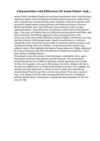 Characteristics And Differences Of Anton Chekov And...
Anton Chekov and Bertolt Brecht are two theatre practitioners whose work has had a
significant impact on the development of modern theatrical practices. Both of these
men s contributions revolutionised the nature of theatre at their time and their work
has greatly shaped modern acting techniques and theatreconventions. However,
Brecht and Chekhov share more differences than similarities in the way they
approached theatre. These differences are strikingly evident while examining their
plays. This essay will identify these key differences between Brecht and Chekov and
will examine how the different approaches affect each practitioners work.
Firstly, one of the most notable differences between Chekhov and Brecht is the aims
that they wished to fulfil through theatre. Brecht viewed theatre as a vehicle to
critique the society in which he lived in order to inspire his audience to enact social
and political change. However, Chekhov s work focused on the creation of an
authentic reality which highlights the nature of human behaviour. Highly influenced
by living in Germany at the time of World War II, Brecht was troubled by... Show
more content on Helpwriting.net ...
The orchard is only relevant due to each individual s relationship with it, again
directing the attention of the audience onto the characters. We see the cherry
orchard through the lens of different characters and the significance that it holds
for them. For example, in the case of Renveskaya, the cherry orchard is the key to
her past, her childhood and is terrified at the thought of losing it. For Lopakhin, the
orchard represents opportunity, a chance for him to finally prove himself and
distance himself from his past life as a lower class citizen. From Anya s point of
view, it the change in her life; after returning from Paris her life is completely
different and the cherry orchard doesn t embody the same importance for her as it
once did. She
 
