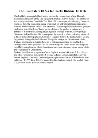 The Dual Nature Of Sin In Charles DickensThe Bible
Charles Dickens adapts biblical text to expose the complexities of sin. Through
allusions and imagery of the Old Testament, Dickens mirrors many of his characters
and settings to that of Genesis in The Bible. Dickens adapts select imagery, however,
to expose how the entangling nature of original sin and ultimate forgiveness exist
within a modern human context. For example, Dickens repeatedly references gardens
in allusion to the Garden of Eden, but he alludes to the garden in twisted ways:
paradise is a dilapidated, rotting English garden wrought with sin. Through slight
distortions in his allusions, Dickens exposes the complex, often confusing, nature of
Biblical text and interpretation. Similarly, Dickens distorts the dual nature of sin and
forgiveness through biblical allusion. Though he recognizes the existence of sin,
Dickens specifically highlights how sin is both permanent and forgivable. It is
through acts of basic goodness that sin can be forgiven. In this essay, I will explore
how Dickens exploration of the Genesis stories exposes the convoluted nature of sin
and forgiveness in Christianity.
Dickens initially uses geography of rural England to mirror Genesis 2. Joe s forge
and Miss Havisham s home are both located in Kent: a small, secluded county in
eastern England. Similarly, God ambiguously places the Garden of Eden in the East
in Genesis 2(ESV, Gen. 2.8). For young Pip, Kent acts as a scant, odd kind of Eden:
it is, at once, both a place of simple, implicit
 