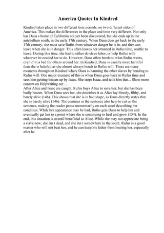America Quotes In Kindred
Kindred takes place in two different time periods, on two different sides of
America. This makes the differences in the place and time very different. Not only
has Dana s home of California not yet been discovered, but she ends up in the
antebellum south, in the early 17th century. When Dana does go back to the early
17th century, she must save Rufus from whatever danger he is in, and then can
leave when she is in danger. This often leaves her stranded in Rufus time, unable to
leave. During this time, she had to either do slave labor, or help Rufus with
whatever he needed her to do. However, Dana often bends to what Rufus wants,
even if it is bad for others around her. In Kindred, Dana is usually more harmful
than she is helpful, as she almost always bends to Rufus will. There are many
moments throughout Kindred where Dana is harming the other slaves by bending to
Rufus will. One major example of this is when Dana goes back to Rufus time and
sees him getting beaten up by Isaac. She stops Isaac, and tells him that... Show more
content on Helpwriting.net ...
After Alice and Isaac are caught, Rufus buys Alice to save her, but she has been
badly beaten. When Dana sees her, she describes it as Alice lay bloody, filthy, and
barely alive (146). This shows that she is in bad shape, as Dana directly states that
she is barely alive (146). The commas in the sentence also help to cut up the
sentence, making the reader pause momentarily on each word describing her
condition. While her appearance may be bad, Rufus gets Dana to help her and
eventually get her to a point where she is continuing to heal and grow (154). In the
end, this situation is overall beneficial to Alice. While she may not appreciate being
a slave now, she isn t dead, and she isn t somewhere in the south. Rufus is a good
master who will not beat her, and he can keep his father from beating her, especially
after he
 