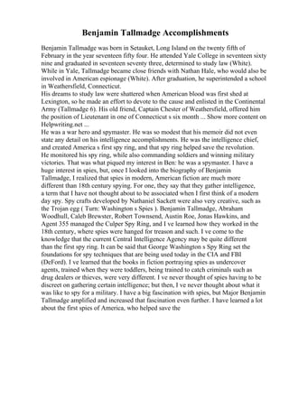 Benjamin Tallmadge Accomplishments
Benjamin Tallmadge was born in Setauket, Long Island on the twenty fifth of
February in the year seventeen fifty four. He attended Yale College in seventeen sixty
nine and graduated in seventeen seventy three, determined to study law (White).
While in Yale, Tallmadge became close friends with Nathan Hale, who would also be
involved in American espionage (White). After graduation, he superintended a school
in Weathersfield, Connecticut.
His dreams to study law were shattered when American blood was first shed at
Lexington, so he made an effort to devote to the cause and enlisted in the Continental
Army (Tallmadge 6). His old friend, Captain Chester of Weathersfield, offered him
the position of Lieutenant in one of Connecticut s six month ... Show more content on
Helpwriting.net ...
He was a war hero and spymaster. He was so modest that his memoir did not even
state any detail on his intelligence accomplishments. He was the intelligence chief,
and created America s first spy ring, and that spy ring helped save the revolution.
He monitored his spy ring, while also commanding soldiers and winning military
victories. That was what piqued my interest in Ben: he was a spymaster. I have a
huge interest in spies, but, once I looked into the biography of Benjamin
Tallmadge, I realized that spies in modern, American fiction are much more
different than 18th century spying. For one, they say that they gather intelligence,
a term that I have not thought about to be associated when I first think of a modern
day spy. Spy crafts developed by Nathaniel Sackett were also very creative, such as
the Trojan egg ( Turn: Washington s Spies ). Benjamin Tallmadge, Abraham
Woodhull, Caleb Brewster, Robert Townsend, Austin Roe, Jonas Hawkins, and
Agent 355 managed the Culper Spy Ring, and I ve learned how they worked in the
18th century, where spies were hanged for treason and such. I ve come to the
knowledge that the current Central Intelligence Agency may be quite different
than the first spy ring. It can be said that George Washington s Spy Ring set the
foundations for spy techniques that are being used today in the CIA and FBI
(DeFord). I ve learned that the books in fiction portraying spies as undercover
agents, trained when they were toddlers, being trained to catch criminals such as
drug dealers or thieves, were very different. I ve never thought of spies having to be
discreet on gathering certain intelligence; but then, I ve never thought about what it
was like to spy for a military. I have a big fascination with spies, but Major Benjamin
Tallmadge amplified and increased that fascination even further. I have learned a lot
about the first spies of America, who helped save the
 