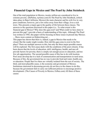 Financial Gaps in Mexico and The Pearl by John Steinbeck
Out of the total population in Mexico, twenty million are considered to live in
extreme poverty. (DePalma, nytimes.com) In The Pearl by John Steinbeck, (which
takes place in Baja California, Mexico) the main character and his wife live in very
poor conditions; however, just a few miles away from their village, lives a rich
town. This presents a major gap in the quality of life between these classes. The
answers to the questions discussed in this paper (i.e., To what extent is this
financial gap in Mexico? Why does this gap exist? and What could we have done to
prevent this gap? ) provide a basis of understanding of this topic. Although The Pearl
was written in 1945, this paper will be focusing on these issues in present day Mexico.
... Show more content on Helpwriting.net ...
This paper has shown that there is, indeed, a gap in Mexico that needs to be
closed. But the reader might wonder, How did this gap come to exist in the first
place? There are multiple answers to this, but only the three major possible causes
will be explored. The first cause deals with the conditions of the poor citizens. It has
been shown that the levels of education, skill, intelligence, health, and race all
provide factors for poverty; there is simply not enough access to education, and too
few job opportunities. The second possible cause of this has to do with location.
Poor areas develop due to a lack of communication and transportation in rural areas.
Because of this, the government has no way to provide food and water, health care,
or education. People that live there are virtually isolated from the rest of society. The
third, and most plausible cause, is the economy and government of Mexico.
Institutions interested in decreasing poverty do not have to the chance to do this,
because the government fails to carry out sufficient policies to encourage positive
development. (The Causes of Poverty in Mexico, Eslbee.com) All three of these
causes
 