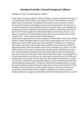 Abraham Lincoln s Second Inaugural Address
Abraham Lincoln s Second Inaugural Address
In the Second Inaugural Address (1865), Abraham Lincoln contemplates that they, as
a United Nation, should reflect on the effects of the Civil War and move towards a
better future for this nation. He addresses God and the issue of slavery in order to
encourage the Northern and Southern states towards reconciliation. Lincoln tries to
reveal his intention by utilizing figurative diction, parallel syntax, and a shifting tone.
Abraham Lincoln uses figurative and euphonious diction to encourage reflection on
the Civil War to the people of Northern and Southern United States. First, he uses
figurative paradox to contradict judging others (the slaves), and expect that we (the
owners of the ... Show more content on Helpwriting.net ...
Neither party expected for the war the magnitude or the duration which it has already
attained. Neither anticipated that the cause of the conflict might cease with, or even
before, the conflict itself should cease. The repetition of Neither gives a similarity
that Neither party really expected the duration and the cause of the war; which will
make both parties realize the conflict, and will be encouraged, by Lincoln, to fix this
problem between the sides for a better future for the country. Parallelism is used to
give common qualities among the North and South. Both read the same Bible and
pray to the same God, and each invoked His aid against the other. Even though this is
a break in parallelism, Lincoln uses the word same to show that since the North and
South believe and connect with the same God, they should be connected as a nation
as well; this in which will encourage both sides to try and reconstruct peace between
them through this equal quality. Abraham Lincoln utilizes parallel syntax to convey
the equal similarities between the parties about their reactions towards the Civil War.
Abraham Lincoln shifts his tone from condescending to optimistic so that he can
reconstruct a nation that goes from conflict to, hopefully, a resolution. Lincoln s
condescending tone is apparent when talking about the background of the war, and its
 