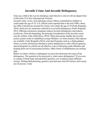 Juvenile Crime And Juvenile Delinquency
Train up a child in the way he should go; and when he is old, he will not depart from
it (Proverbs 22:6 New International Version).
Juvenile crime, in law, term denoting various offense committed by children or
youth under the age of 18. U.S. official crime reported that in the mid 1900 s about
one fifth of all persons arrested for crimes were under the age of 18 (Funk Wagnalls,
2014). Such acts are sometimes referred to as juvenile delinquency (Funk Wagnalls,
2014. Offering constructive programs reduces juvenile delinquency and reduces
recidivism. From the beginning, the principal consideration of the juvenile courts
was the welfare of the child (Silva, 2014). When discussing whether the juvenile
justice system works to rehabilitate young offenders, we must examine what options
are available. Funk Wagnalls (2014), state that Programs such as a child guidance
clinics, juvenile aid bureaus attached to police department or other official agencies,
special programs in schools are all effective ways of deterring youth offenders and
keeping them out of correctional facilities. Other forms of rehabilitation are military
type.
Before we label a child as a delinquent we must first determine the cause of the
delinquency. The question to be answered is, what causes delinquency? If you were
to conduct a blind study and asked this question, you would get many different
reasons. Perhaps Bad parenting, genetics, peer pressure, bad self esteem, and society
are all answers. Funk
 