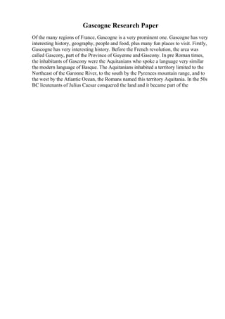 Gascogne Research Paper
Of the many regions of France, Gascogne is a very prominent one. Gascogne has very
interesting history, geography, people and food, plus many fun places to visit. Firstly,
Gascogne has very interesting history. Before the French revolution, the area was
called Gascony, part of the Province of Guyenne and Gascony. In pre Roman times,
the inhabitants of Gascony were the Aquitanians who spoke a language very similar
the modern language of Basque. The Aquitanians inhabited a territory limited to the
Northeast of the Garonne River, to the south by the Pyrenees mountain range, and to
the west by the Atlantic Ocean, the Romans named this territory Aquitania. In the 50s
BC lieutenants of Julius Caesar conquered the land and it became part of the
 