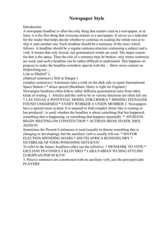 Newspaper Style
Introduction
A newspaper headline is often the only thing that readers read in a newspaper, or at
least, it is the first thing that everyone notices in a newspaper. It serves as a indicator
for the reader that helps decide whether to continue on reading the whole text or to
skip it onto another one. Each headline should be a summary of the news which
follows. A headline should be a regular sentencestructure containing a subject and a
verb. It means that only lexical, not grammatical words are used. The major reason
for that is the space. Then the rule of a sentence may be broken, only minor sentences
are used, and such a headline can be rather difficult to understand. This happens on
purpose to make the headline somehow special with the ... Show more content on
Helpwriting.net ...
Link to Madrid? ),
elliptical sentences ( Still in Danger )
complex sentences ( Astronauts take a walk on the dark side to repair International
Space Station ) * direct speech (Beckham: Harry is right for England )
Newspaper headlines often follow rather different grammatical rules from other
kinds of writing. 1. Articles and the verb to be in various functions are often left out.
* LAS VEGAS A POTENTIAL MODEL FOR CRIMEA * MISSING TEENAGER
FOUND UNHARMED * EVERY WORKER A UNION MEMBER 2. Newspapers
have a special tense system. It is unusual to find complex forms like is coming or
has produced ; is used, whether the headline is about something that has happened,
something that is happening, or something that happens repeatedly. * AFGHANS
BEGIN MEETING ON CONSTITUTION * ACTRESS IRENE HANDL DIES
AGED 85
Sometimes the Present Continuous is used (usually to denote something that is
changing or developing), but the auxiliary verb is usually left out. * MAYOR
ELECTION SPENDING SOARS * SOUTH AFRICA RUNNING DRY *
OUTBREAK OF FOOG POISONING HITS KYIV
To refer to the future, headlines often use the infinitive. * DENMARK TO VOTE *
GIULIANI TO CONSULT KLITCHKO * LARA FABIAN TO SING STYLISH
EUROPEAN POP IN KYIV
3. Passive sentences are constructed with no auxiliary verb, just the past participle.
PLAYERS
 