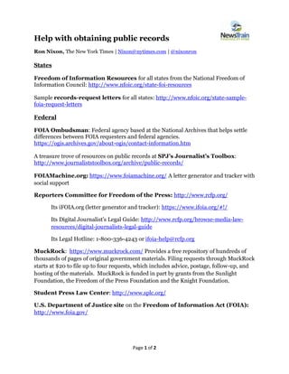 Page 1 of 2
Help with obtaining public records
Ron Nixon, The New York Times | Nixon@nytimes.com | @nixonron
States
Freedom of Information Resources for all states from the National Freedom of
Information Council: http://www.nfoic.org/state-foi-resources
Sample records-request letters for all states: http://www.nfoic.org/state-sample-
foia-request-letters
Federal
FOIA Ombudsman: Federal agency based at the National Archives that helps settle
differences between FOIA requesters and federal agencies.
https://ogis.archives.gov/about-ogis/contact-information.htm
A treasure trove of resources on public records at SPJ’s Journalist’s Toolbox:
http://www.journaliststoolbox.org/archive/public-records/
FOIAMachine.org: https://www.foiamachine.org/ A letter generator and tracker with
social support
Reporters Committee for Freedom of the Press: http://www.rcfp.org/
Its iFOIA.org (letter generator and tracker): https://www.ifoia.org/#!/
Its Digital Journalist’s Legal Guide: http://www.rcfp.org/browse-media-law-
resources/digital-journalists-legal-guide
Its Legal Hotline: 1-800-336-4243 or ifoia-help@rcfp.org
MuckRock: https://www.muckrock.com/ Provides a free repository of hundreds of
thousands of pages of original government materials. Filing requests through MuckRock
starts at $20 to file up to four requests, which includes advice, postage, follow-up, and
hosting of the materials. MuckRock is funded in part by grants from the Sunlight
Foundation, the Freedom of the Press Foundation and the Knight Foundation.
Student Press Law Center: http://www.splc.org/
U.S. Department of Justice site on the Freedom of Information Act (FOIA):
http://www.foia.gov/
 