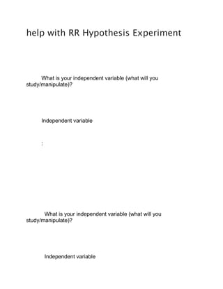 help with RR Hypothesis Experiment
What is your independent variable (what will you
study/manipulate)?
Independent variable
:
What is your independent variable (what will you
study/manipulate)?
Independent variable
 