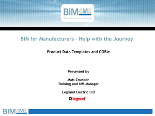 BIM for Manufacturers – Help with the Journey
Product Data Templates and COBie
BIM for Manufacturers and Manufacturing
Presented by
Matt Crunden
Training and BIM Manager
Legrand Electric Ltd
 