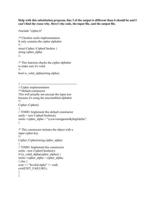Help with this substitution program, line 3 of the output is different than it should be and I
can't find the reaso why. Here's the code, the input file, and the output file.
#include "cipher.h"
/* Cheshire smile implementation.
It only contains the cipher alphabet
*/
struct Cipher::CipherCheshire {
string cipher_alpha;
};
/* This function checks the cipher alphabet
to make sure it's valid
*/
bool is_valid_alpha(string alpha);
// -------------------------------------------------------
// Cipher implementation
/* Default constructor
This will actually not encrypt the input text
because it's using the unscrambled alphabet
*/
Cipher::Cipher()
{
// TODO: Implement this default constructor
smile = new CipherCheshire();
smile->cipher_alpha = "zyxwvutsrqponmlkjihgfedcba";
}
/* This constructor initiates the object with a
input cipher key
*/
Cipher::Cipher(string cipher_alpha)
{
// TODO: Implement this constructor
smile - new CipherCheshire();
if (is_valid_alpha(cipher_alpha)) {
smile->cipher_alpha = cipher_alpha;
} else {
cout << "Invalid alpha" << endl;
exit(EXIT_FAILURE);
}
}