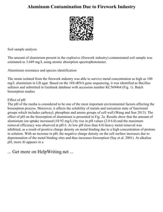 Aluminum Contamination Due to Firework Industry
Soil sample analysis
The amount of aluminium present in the explosive (firework industry) contaminated soil sample was
estimated as 3.649 mg/L using atomic absorption spectrophotometer.
Aluminium resistance and species identification
The strain isolated from the firework industry was able to survive metal concentration as high as 100
mg/L aluminium in LB agar. Based on the 16S rRNA gene sequencing, it was identified as Bacillus
safensis and submitted in Genbank database with accession number KC569464 (Fig. 1). Batch
biosorption studies
Effect of pH
The pH of the media is considered to be one of the most important environmental factors affecting the
biosorption process. Moreover, it affects the solubility of metals and ionization state of functional
groups which includes carboxyl, phosphate and amino groups of cell wall (Wang and Sun 2013). The
effect of pH on the biosorption of aluminium is presented in Fig. 2a. Results show that the amount of
aluminium ion uptake increased (10 92 mg/L) by rise in pH values (2.0 6.0) and the maximum
removal efficiency was observed at pH 6. At low pH (less than 4.0) heavy metal removal was
inhibited, as a result of positive charge density on metal binding due to a high concentration of protons
in solution. With an increase in pH, the negative charge density on the cell surface increases due to
deprotonation of the metal binding sites and thus increases biosorption (Say et al. 2001). At alkaline
pH, more Al appears in a
... Get more on HelpWriting.net ...
 