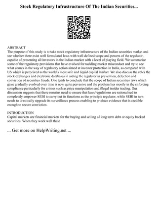 Stock Regulatory Infrastructure Of The Indian Securities...
ABSTRACT
The purpose of this study is to take stock regulatory infrastructure of the Indian securities market and
see whether there exist well formulated laws with well defined scope and powers of the regulator,
capable of presenting all investors in the Indian market with a level of playing field. We summarise
some of the regulatory provisions that have evolved for tackling market misconduct and try to see
what comes in the way of regulatory action aimed at investor protection in India, as compared with
US which is perceived as the world s most safe and liquid capital market. We also discuss the roles the
stock exchanges and electronic databases in aiding the regulator in prevention, detection and
conviction of securities frauds. One tends to conclude that the scope of Indian securities laws which
gave gradually evolved over time is now quite pervasive and the problem lies mostly in the enforcing
compliance particularly for crimes such as price manipulation and illegal insider trading. Our
discussion suggests that there remains need to ensure that laws/regulations are rationalised to
completely empower SEBI to carry out its functions as the principle regulator, while SEBI in turn
needs to drastically upgrade its surveillance process enabling to produce evidence that is credible
enough to secure conviction.
INTRODUCTION
Capital markets are financial markets for the buying and selling of long term debt or equity backed
securities. When they work well these
... Get more on HelpWriting.net ...
 