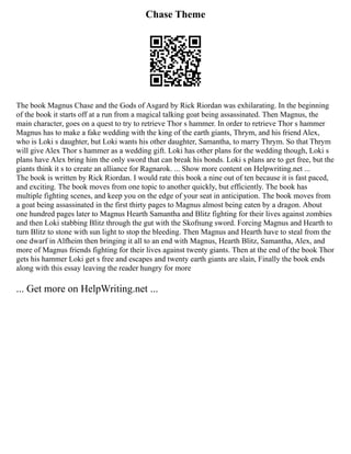 Chase Theme
The book Magnus Chase and the Gods of Asgard by Rick Riordan was exhilarating. In the beginning
of the book it starts off at a run from a magical talking goat being assassinated. Then Magnus, the
main character, goes on a quest to try to retrieve Thor s hammer. In order to retrieve Thor s hammer
Magnus has to make a fake wedding with the king of the earth giants, Thrym, and his friend Alex,
who is Loki s daughter, but Loki wants his other daughter, Samantha, to marry Thrym. So that Thrym
will give Alex Thor s hammer as a wedding gift. Loki has other plans for the wedding though, Loki s
plans have Alex bring him the only sword that can break his bonds. Loki s plans are to get free, but the
giants think it s to create an alliance for Ragnarok. ... Show more content on Helpwriting.net ...
The book is written by Rick Riordan. I would rate this book a nine out of ten because it is fast paced,
and exciting. The book moves from one topic to another quickly, but efficiently. The book has
multiple fighting scenes, and keep you on the edge of your seat in anticipation. The book moves from
a goat being assassinated in the first thirty pages to Magnus almost being eaten by a dragon. About
one hundred pages later to Magnus Hearth Samantha and Blitz fighting for their lives against zombies
and then Loki stabbing Blitz through the gut with the Skofnung sword. Forcing Magnus and Hearth to
turn Blitz to stone with sun light to stop the bleeding. Then Magnus and Hearth have to steal from the
one dwarf in Alfheim then bringing it all to an end with Magnus, Hearth Blitz, Samantha, Alex, and
more of Magnus friends fighting for their lives against twenty giants. Then at the end of the book Thor
gets his hammer Loki get s free and escapes and twenty earth giants are slain, Finally the book ends
along with this essay leaving the reader hungry for more
... Get more on HelpWriting.net ...
 