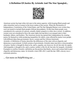 A Definition Of Justice By Aristotle And The Star Spangled...
American society has kept white rich men in the nation superior, while keeping Black people and
other minorities such as women in the lower realms of the society. When the Declaration of
Independence, Constitution of the United States, and The Star Spangled Banner were written they
were not meant to include black people (African descendants). At that time black people were
considered to be a percent of a person, actually chattel, property to white slave owners. In addition,
women were not considered to have the same rights leaving them in an unequal state to their
husbands, fathers, and brothers. The American society has gained their independence by creating
justice for themselves while producing inequalities for others; some affected by justice were people
with different ideas than government, slaves, women and free African Americans.
Aristotle s A Definition of Justice describes the differences of the state with an oligarchy and
democracy as government. In both systems of government, Aristotle states men have a misconception
of justice. Justice is thought by them to be, and is, equality, not, however, for all, but only for equals.
And inequality is thought to be, and is, justice; neither is this for all, but only for inequals. (Aristotle)
Examples to confirm Aristotle s definition are the position that blacks, slaves and women held in past
oligarchy and democracy states. In Aristotle s time (300 s B.C.) until the late 1800 s slavery was a
customary practice,
... Get more on HelpWriting.net ...
 