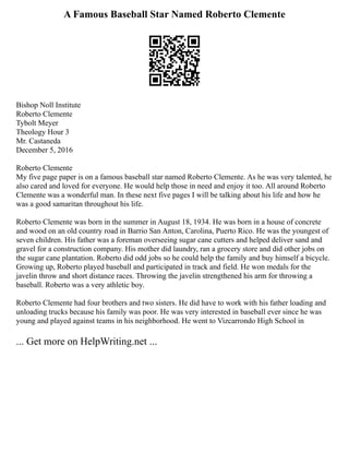 A Famous Baseball Star Named Roberto Clemente
Bishop Noll Institute
Roberto Clemente
Tybolt Meyer
Theology Hour 3
Mr. Castaneda
December 5, 2016
Roberto Clemente
My five page paper is on a famous baseball star named Roberto Clemente. As he was very talented, he
also cared and loved for everyone. He would help those in need and enjoy it too. All around Roberto
Clemente was a wonderful man. In these next five pages I will be talking about his life and how he
was a good samaritan throughout his life.
Roberto Clemente was born in the summer in August 18, 1934. He was born in a house of concrete
and wood on an old country road in Barrio San Anton, Carolina, Puerto Rico. He was the youngest of
seven children. His father was a foreman overseeing sugar cane cutters and helped deliver sand and
gravel for a construction company. His mother did laundry, ran a grocery store and did other jobs on
the sugar cane plantation. Roberto did odd jobs so he could help the family and buy himself a bicycle.
Growing up, Roberto played baseball and participated in track and field. He won medals for the
javelin throw and short distance races. Throwing the javelin strengthened his arm for throwing a
baseball. Roberto was a very athletic boy.
Roberto Clemente had four brothers and two sisters. He did have to work with his father loading and
unloading trucks because his family was poor. He was very interested in baseball ever since he was
young and played against teams in his neighborhood. He went to Vizcarrondo High School in
... Get more on HelpWriting.net ...
 