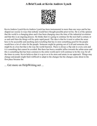 A Brief Look at Kevin Andrew Lynch
Kevin Andrew Lynch Kevin Andrew Lynch has been instrumental in more than one ways and he has
shaped our society in ways that nobody would have thought possible prior tot his. He is of the opinion
that the world is a changing place and it has been changing since the time of the industrial revolution
and that this is an ongoing process. He thinks that it is going to continue for the next half a century or
so and until then the things will be quite rapid paced. The idea is that be it rural or urban the areas
have to be accessible and anything and everything that has in store something good for the people
would have a lot of value for the people. Someone might be gaining out of it all and someone else
might be at a loss but that is the way the world function. There is always a flip side to every coin and
it is something that cannot be avoided. But there has been a notable influx towards the urban areas and
this is something that has been common to the entire world and it will continue to be this way for all
the times to come. Kevin believes that it is up to us to be stern and astute in our approach. Things may
change and people might find it difficult to adapt to the changes but the changes come about in the
first place because the
... Get more on HelpWriting.net ...
 