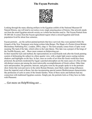 The Fayum Portraits
Looking through the many alluring artifacts in the Egyptian exhibit of the National Museum Of
Natural History, one will tend to not notice every single amazing piece of history. One artwork stands
out from the usual Egyptian artwork society as a whole has become used to. The Fayum Portrait from
50 200 AD. It comes from the Fayum agricultural region where a mixed Egyptian and Greek
population lived for about four centuries.
Fayum portraits ...are the earliest painted portraits that have survived; they were painted whilst the
Gospels of the New Testament were being written John Berger, The Shape of a Pocket (Great Britain:
Bloomsbury Publishing PLC, London, 2001), chap. 6. The term actually comes from a Coptic word
meaning The land of the lake, which refers to the Lake Qarun. This lake was a project of the kings of
the Twelfth Dynasty, and ... Show more content on Helpwriting.net ...
In their masterful style and method, the representations on wood boards took after the Greek painting
custom of delineating the subject in a three quarter view, with a single light source casting realistic
shadows and highlights on the face. In fact, since no works of art from the Greek world have been
protected, the portraits moderated by Egypt s parched atmosphere are the main cases of a fine art that
old abstract sources put among the most noteworthy accomplishments of Greek culture. Other than
style and procedure, the garments, haircuts, and gems worn by the people spoke to in the portraits
show forms that were pervasive in the entire Roman Domain, most likely under strong influences
from the imperial court at Rome, but also incorporating special eastern Mediterranean characteristics
like profusions of curls in some of the female hairdos. None of these styles and fashions had any
connection with traditional Egyptian customs. Simply put, the portraits look as if they have no links
with Pharaonic
... Get more on HelpWriting.net ...
 