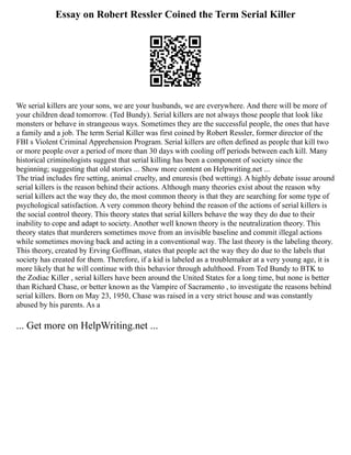 Essay on Robert Ressler Coined the Term Serial Killer
We serial killers are your sons, we are your husbands, we are everywhere. And there will be more of
your children dead tomorrow. (Ted Bundy). Serial killers are not always those people that look like
monsters or behave in strangeous ways. Sometimes they are the successful people, the ones that have
a family and a job. The term Serial Killer was first coined by Robert Ressler, former director of the
FBI s Violent Criminal Apprehension Program. Serial killers are often defined as people that kill two
or more people over a period of more than 30 days with cooling off periods between each kill. Many
historical criminologists suggest that serial killing has been a component of society since the
beginning; suggesting that old stories ... Show more content on Helpwriting.net ...
The triad includes fire setting, animal cruelty, and enuresis (bed wetting). A highly debate issue around
serial killers is the reason behind their actions. Although many theories exist about the reason why
serial killers act the way they do, the most common theory is that they are searching for some type of
psychological satisfaction. A very common theory behind the reason of the actions of serial killers is
the social control theory. This theory states that serial killers behave the way they do due to their
inability to cope and adapt to society. Another well known theory is the neutralization theory. This
theory states that murderers sometimes move from an invisible baseline and commit illegal actions
while sometimes moving back and acting in a conventional way. The last theory is the labeling theory.
This theory, created by Erving Goffman, states that people act the way they do due to the labels that
society has created for them. Therefore, if a kid is labeled as a troublemaker at a very young age, it is
more likely that he will continue with this behavior through adulthood. From Ted Bundy to BTK to
the Zodiac Killer , serial killers have been around the United States for a long time, but none is better
than Richard Chase, or better known as the Vampire of Sacramento , to investigate the reasons behind
serial killers. Born on May 23, 1950, Chase was raised in a very strict house and was constantly
abused by his parents. As a
... Get more on HelpWriting.net ...
 