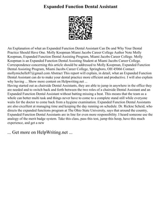 Expanded Function Dental Assistant
An Explanation of what an Expanded Function Dental Assistant Can Do and Why Your Dental
Practice Should Have One. Molly Koopman Miami Jacobs Career College Author Note Molly
Koopman, Expanded Function Dental Assisting Program, Miami Jacobs Career College. Molly
Koopman is an Expanded Function Dental Assisting Student at Miami Jacobs Career College.
Correspondence concerning this article should be addressed to Molly Koopman, Expanded Function
Dental Assisting Program, Miami Jacobs Career College, Springboro, OH 45066 Contact:
mollymichelle87@gmail.com Abstract This report will explain, in detail, what an Expanded Function
Dental Assistant can do to make your dental practice more efficient and productive. I will also explain
why having ... Show more content on Helpwriting.net ...
Having started out as chairside Dental Assistants, they are able to jump in anywhere in the office they
are needed and to switch back and forth between the two roles of a chairside Dental Assistant and an
Expanded Function Dental Assistant without batting missing a beat. This means that the team as a
whole can better multi task and things never have to come to a complete stand still while everyone
waits for the doctor to come back from a hygiene examination. Expanded Function Dental Assistants
are also excellent at managing time and keeping the day running on schedule. Dr. Rickne Scheid, who
directs the expanded functions program at The Ohio State University, says that around the country,
Expanded Function Dental Assistants are in line for even more responsibility. I heard someone use the
analogy of the merit badge system. Take this class, pass this test, jump this hoop, have this much
experience, and get a new
... Get more on HelpWriting.net ...
 